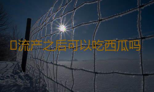 ​流产之后可以吃西瓜吗
