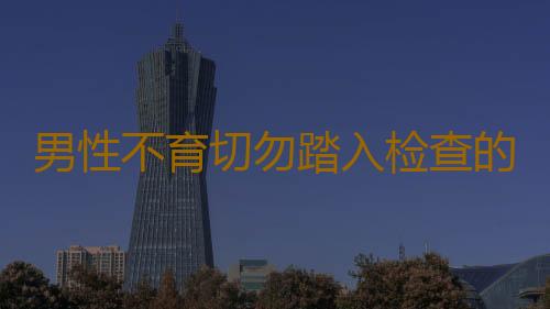 男性不育切勿踏入检查的3大误区