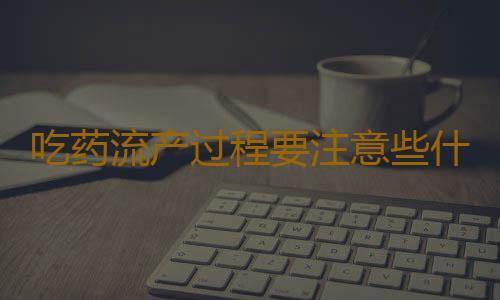 吃药流产过程要注意些什么？