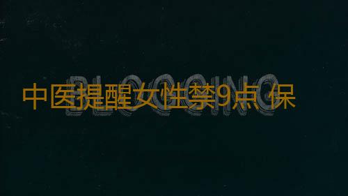 中医提醒女性禁9点 保护好身体防不孕