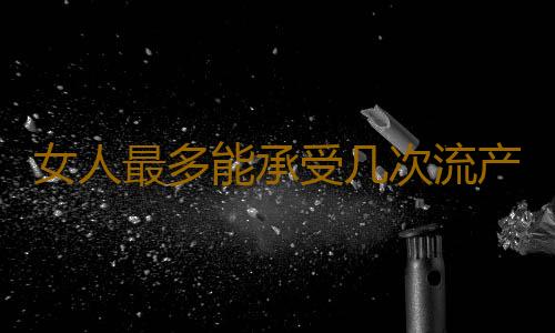 女人最多能承受几次流产