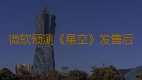 微软预测《星空》发售后 Xbox将迎来创纪录的营收