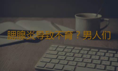 腮腺炎导致不育？男人们可得注意了！
