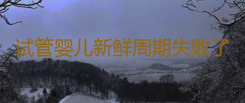 试管婴儿新鲜周期失败了怎么办？